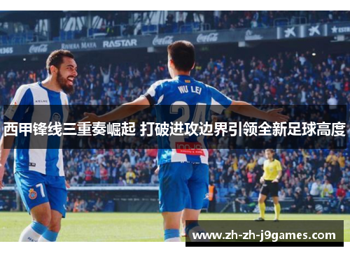 西甲锋线三重奏崛起 打破进攻边界引领全新足球高度