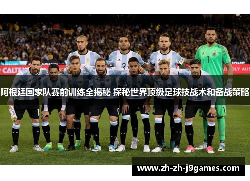 阿根廷国家队赛前训练全揭秘 探秘世界顶级足球技战术和备战策略