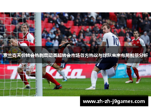 索兰克天价转会热刺震动英超转会市场各方热议与球队未来布局前景分析